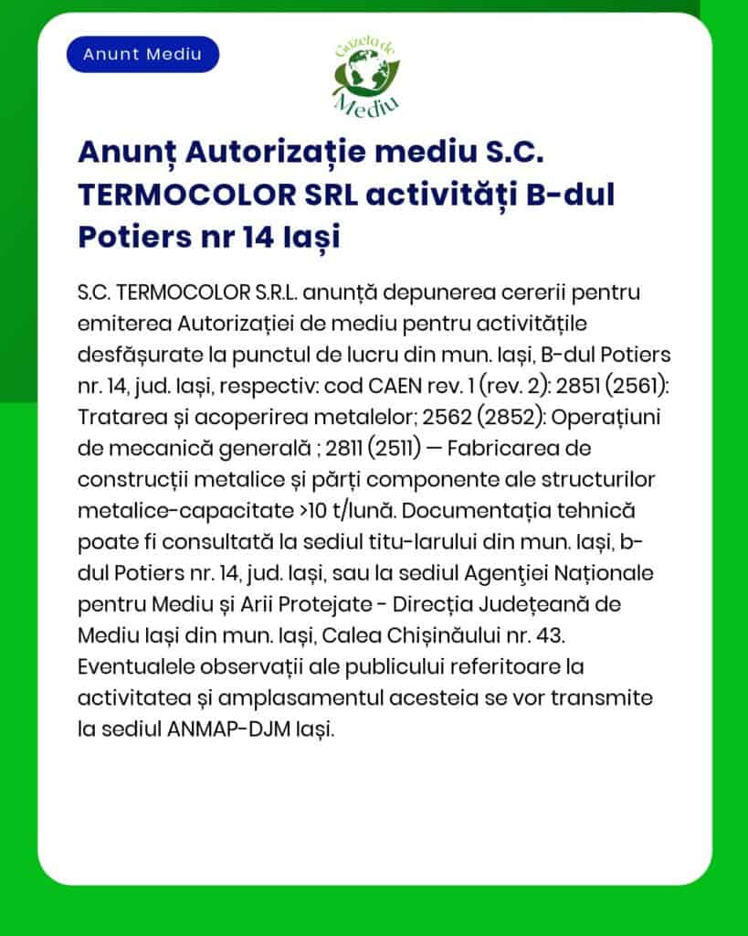 SC TERMOCOLOR SRL anunță solicitarea acordului de mediu pentru desfășurarea activității de Tratarea și acoperirea metalelor cod CAEN 2561 și Fabricarea de construcții metalice și părți ale structurilor metalice CAEN 2511 punctul de lucru din municipiul Iași B-dul Potiers nr 14 județul Iași conform prevederilor Legii nr 292/2018 privind evaluarea impactului anumitor proiecte publice și private asupra mediului și HG nr 1076/2004
