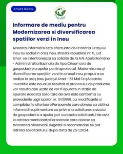Anunț public privind depunerea solicitării de emitere a acordului de mediu pentru proiectul Modernizare și diversificare spații verzi în orașul Ineu județul Arad Proiectul propune lucrări de reamenajare și extindere a spațiilor verzi modernizarea aleilor pietonale instalarea mobilierului urban și realizarea unui sistem de irigații automatizate Proiectul este finanțat prin fonduri europene nerambursabile în conformitate cu prevederile HG nr 1076/2004 privind stabilitatea procedurilor de evaluare a impactului asupra mediului și OM nr 135/2010 pentru aprobarea metodologiei de aplicare a evaluării impactului asupra mediului pentru anumite proiecte publice și private