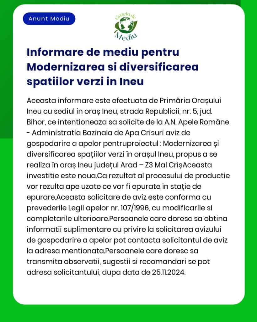 Anunț public privind depunerea solicitării de emitere a acordului de mediu pentru proiectul Modernizare și diversificare spații verzi în orașul Ineu județul Arad Proiectul propune lucrări de reamenajare și extindere a spațiilor verzi modernizarea aleilor pietonale instalarea mobilierului urban și realizarea unui sistem de irigații automatizate Proiectul este finanțat prin fonduri europene nerambursabile în conformitate cu prevederile HG nr 1076/2004 privind stabilitatea procedurilor de evaluare a impactului asupra mediului și OM nr 135/2010 pentru aprobarea metodologiei de aplicare a evaluării impactului asupra mediului pentru anumite proiecte publice și private